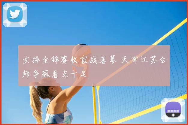 女排全锦赛收官战落幕 天津江苏会师争冠看点十足