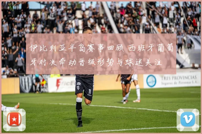 伊比利亚半岛赛事回顾 西班牙葡萄牙对决牵动晋级形势与球迷关注