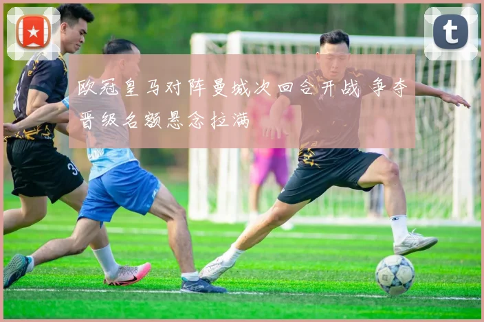 欧冠皇马对阵曼城次回合开战 争夺晋级名额悬念拉满