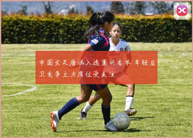 中国女足唐涵入选集训名单 年轻后卫竞争主力席位受关注