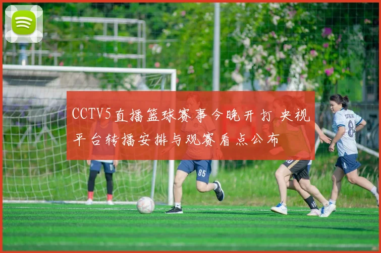 CCTV5直播篮球赛事今晚开打 央视平台转播安排与观赛看点公布