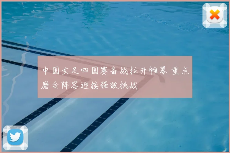 中国女足四国赛备战拉开帷幕 重点磨合阵容迎接强敌挑战