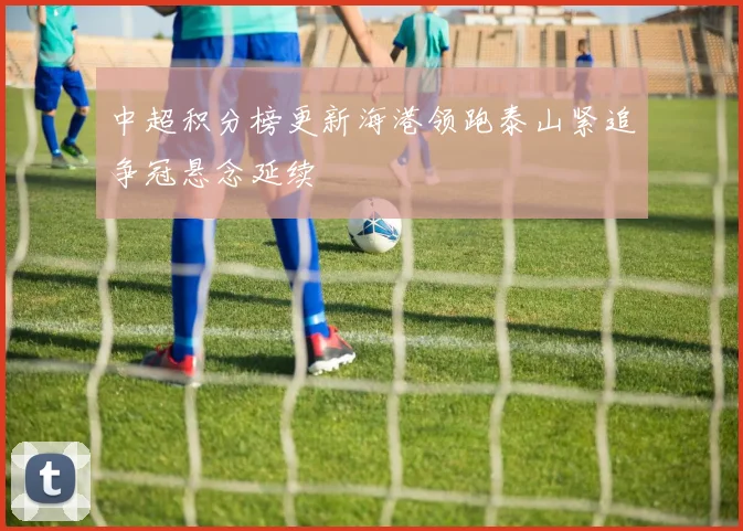 中超积分榜更新海港领跑泰山紧追争冠悬念延续