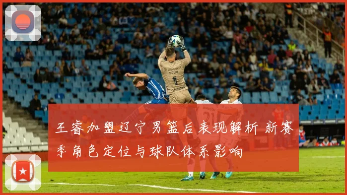 王睿加盟辽宁男篮后表现解析 新赛季角色定位与球队体系影响