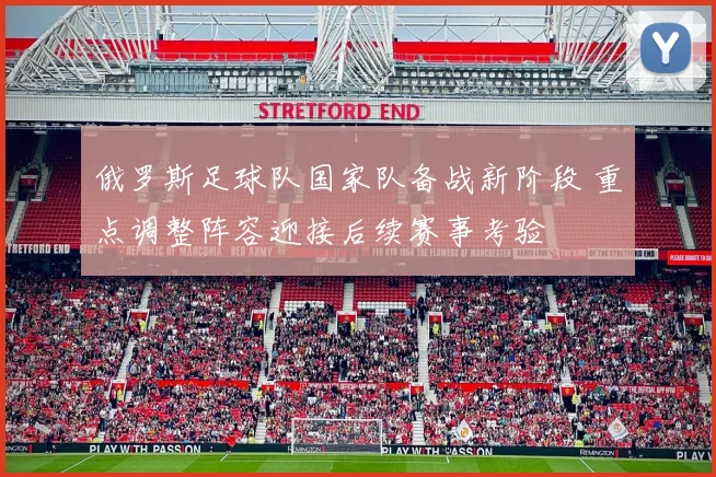 俄罗斯足球队国家队备战新阶段 重点调整阵容迎接后续赛事考验