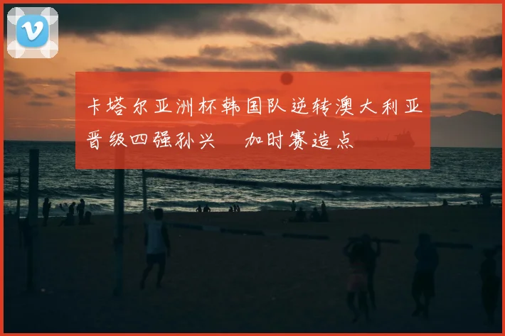 卡塔尔亚洲杯韩国队逆转澳大利亚晋级四强孙兴慜加时赛造点