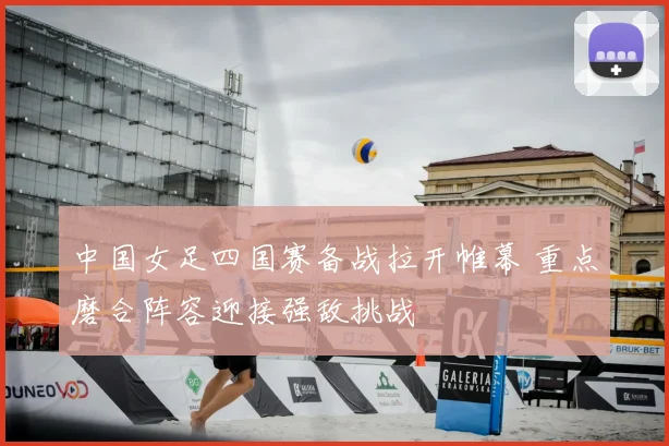 中国女足四国赛备战拉开帷幕 重点磨合阵容迎接强敌挑战