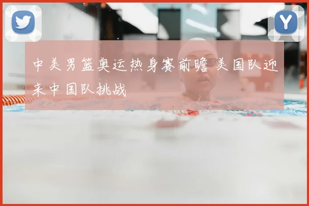 中美男篮奥运热身赛前瞻 美国队迎来中国队挑战