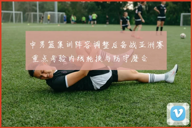 中男篮集训阵容调整后备战亚洲赛 重点考验内线轮换与防守磨合