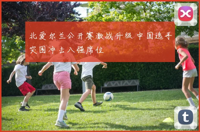 北爱尔兰公开赛激战升级 中国选手突围冲击八强席位