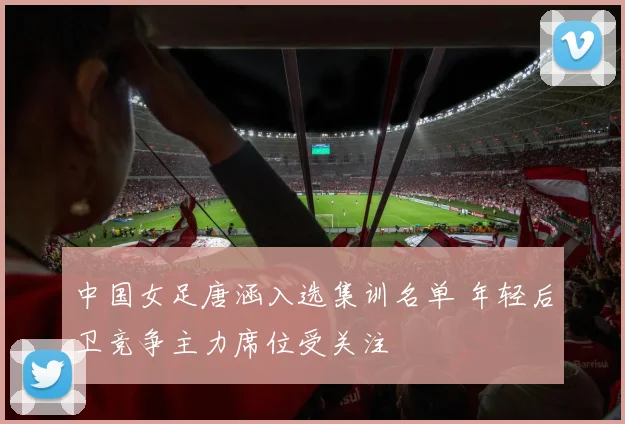 中国女足唐涵入选集训名单 年轻后卫竞争主力席位受关注