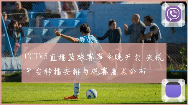 CCTV5直播篮球赛事今晚开打 央视平台转播安排与观赛看点公布