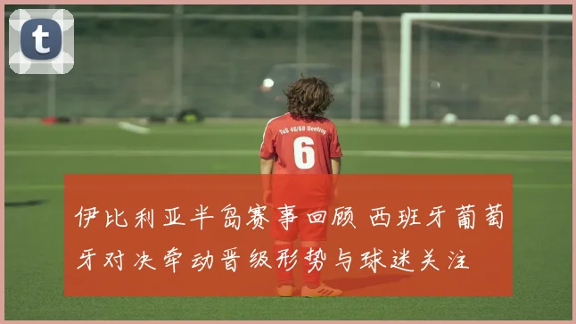 伊比利亚半岛赛事回顾 西班牙葡萄牙对决牵动晋级形势与球迷关注