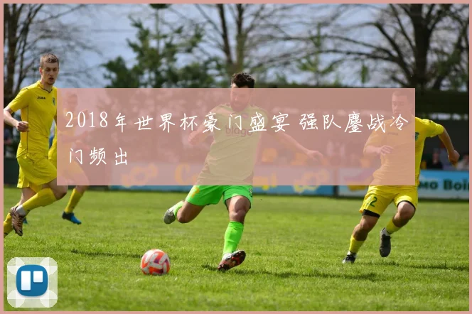 2018年世界杯豪门盛宴 强队鏖战冷门频出
