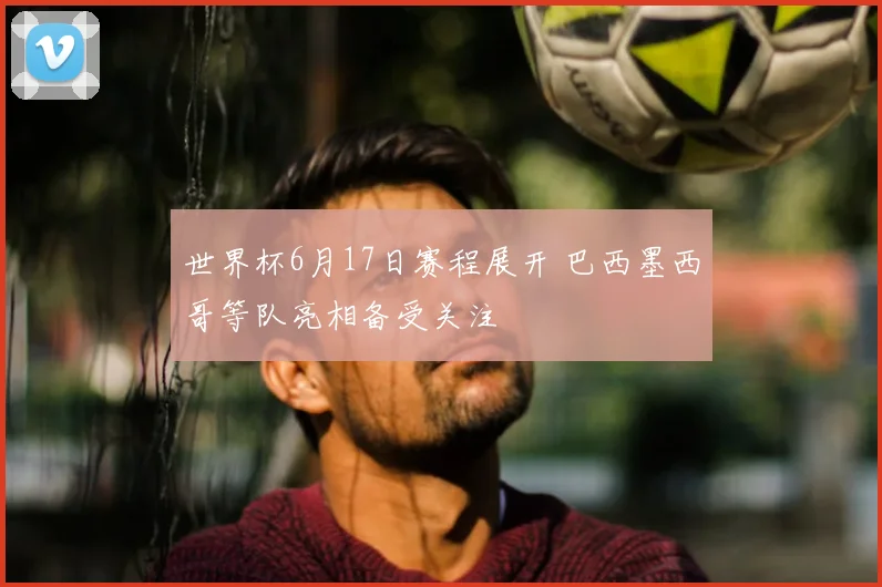世界杯6月17日赛程展开 巴西墨西哥等队亮相备受关注