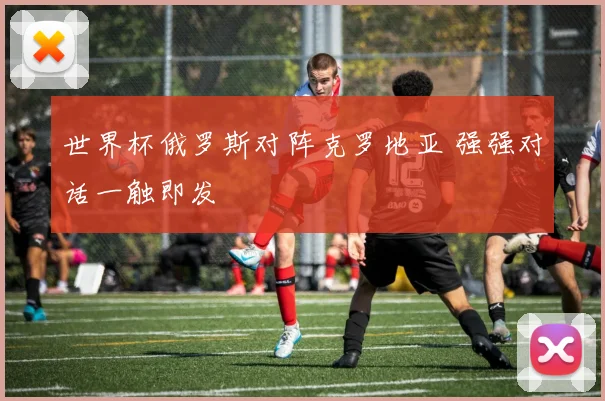 世界杯俄罗斯对阵克罗地亚 强强对话一触即发